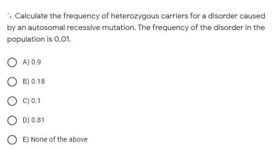 . Calculate the frequency of heterozygous carriers for a disorder caused
by an autosomal recessive mutation. The frequency of the disorder in the
population is 0.01.
O A) 0.9
O B) 0.18
O C) 0.1
O D) 0.81
E) None of the above
