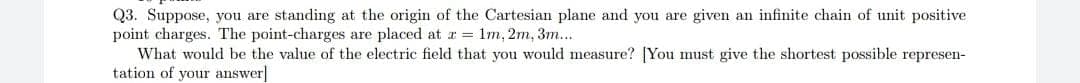 Q3. Suppose, you are standing at the origin of the Cartesian plane and you are given an infinite chain of unit positive
point charges. The point-charges are placed at r = 1m, 2m, 3m...
What would be the value of the electric field that you would measure? [You must give the shortest possible represen-
tation of your answer]
