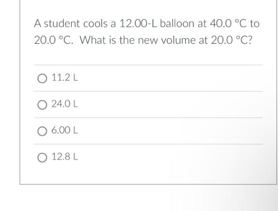 A student cools a 12.00-L balloon at 40.0 °C to
20.0 °C. What is the new volume at 20.0 °C?
O 11.2 L
O24.0 L
O 6.00 L
O 12.8 L