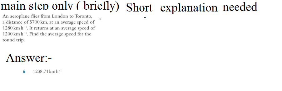 main step only ( briefly) Short explanation needed
An aeroplane flies from London to Toronto,
a distance of 5700 km, at an average speed of
1280 km h. It returns at an average speed of
1200 km h. Find the average speed for the
round trip.
Answer:-
6
1238.71 kmh-¹