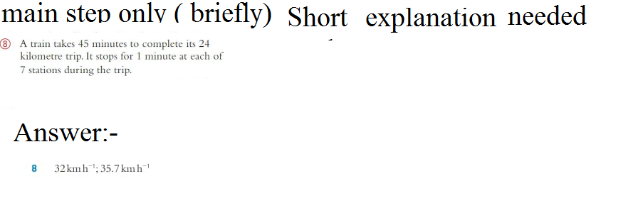 main step only ( briefly) Short explanation needed
8 A train takes 45 minutes to complete its 24
kilometre trip. It stops for 1 minute at each of
7 stations during the trip.
Answer:-
8
32 kmh ¹; 35.7 kmh