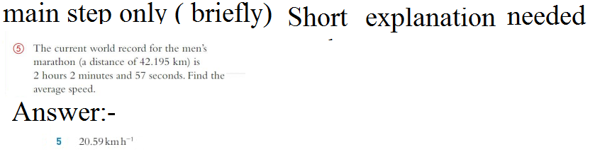main step only (briefly) Short explanation needed
5 The current world record for the men's
marathon (a distance of 42.195 km) is
2 hours 2 minutes and 57 seconds. Find the
average speed.
Answer:-
5
20.59 kmh¹
