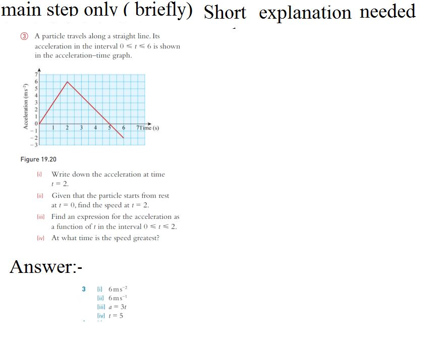 main step only ( briefly) Short explanation needed
A particle travels along a straight line. Its
acceleration in the interval 0 ≤ t ≤ 6 is shown
in the acceleration-time graph.
Acceleration (ms)
765432IO
1 2
Figure 19.20
(i)
3
4 5
6 7Time (s)
Write down the acceleration at time
t = 2.
[ii] Given that the particle starts from rest
at t = 0, find the speed at t = 2.
(iii) Find an expression for the acceleration as
a function of t in the interval 0 ≤ ≤ 2.
Answer:-
[iv] At what time is the speed greatest?
3 il 6ms 2
liil 6ms¹
a = 3t
[iv] = 5