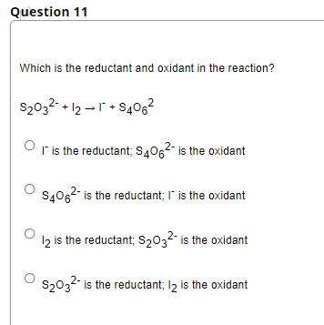 Question 11
Which is the reductant and oxidant in the reaction?
S2032- + 12 -1+ S406?
I is the reductant; S4062- is the oxidant
S4062 is the reductant; I" is the oxidant
12 is the reductant; S2032- is the oxidant
S2032- is the reductant; 1, is the oxidant
