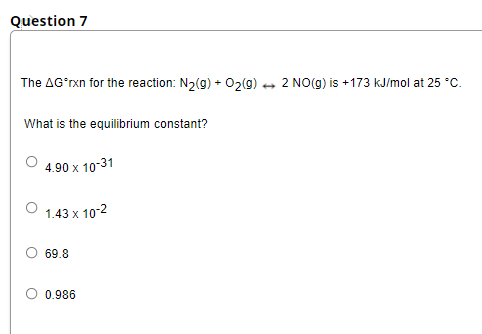 Question 7
The AG'rxn for the reaction: N2(g) + 02(9) + 2 NO(g) is +173 kJ/mol at 25 °C.
What is the equilibrium constant?
4.90 x 10-31
1.43 x 10-2
69.8
0.986
