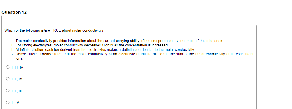 Question 12
Which of the following is/are TRUE about molar conductivity?
I. The molar conductivity provides information about the current-carrying ability of the ions produced by one mole of the substance.
II. For strong electrolytes, molar conductivity decreases slightly as the concentration is increased.
III. At infinite dilution, each ion derived from the electrolytes makes a definite contribution to the molar conductivity.
IV. Debye-Hückel Theory states that the molar conductivity of an electrolyte at infinite dilution is the sum of the molar conductivity of its constituent
ions.
O , II, IV
O I,II, IV
O , II, II
O II, IV
