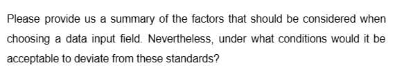 Please provide us a summary of the factors that should be considered when
choosing a data input field. Nevertheless, under what conditions would it be
acceptable to deviate from these standards?