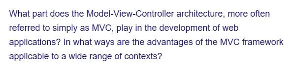 What part does the
referred to simply as MVC, play in the development of web
applications? In what ways are the advantages of the MVC framework
applicable to a wide range of contexts?
Model-View-Controller architecture, more often