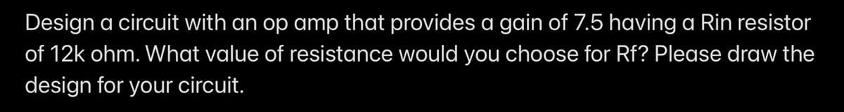 Design a circuit with an op amp that provides a gain of 7.5 having a Rin resistor
of 12k ohm. What value of resistance would you choose for Rf? Please draw the
design for your circuit.