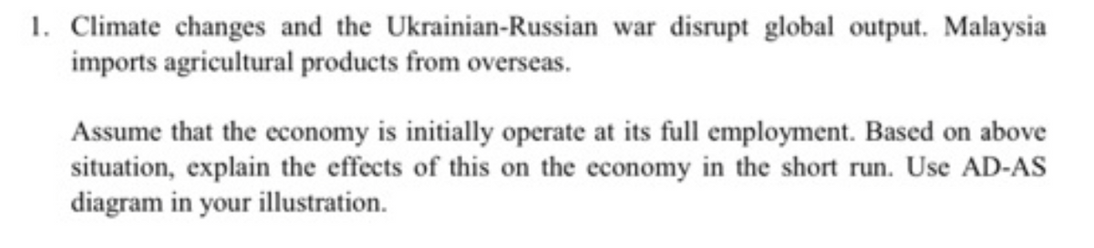 1. Climate changes and the Ukrainian-Russian war disrupt global output. Malaysia
imports agricultural products from overseas.
Assume that the economy is initially operate at its full employment. Based on above
situation, explain the effects of this on the economy in the short run. Use AD-AS
diagram in your illustration.