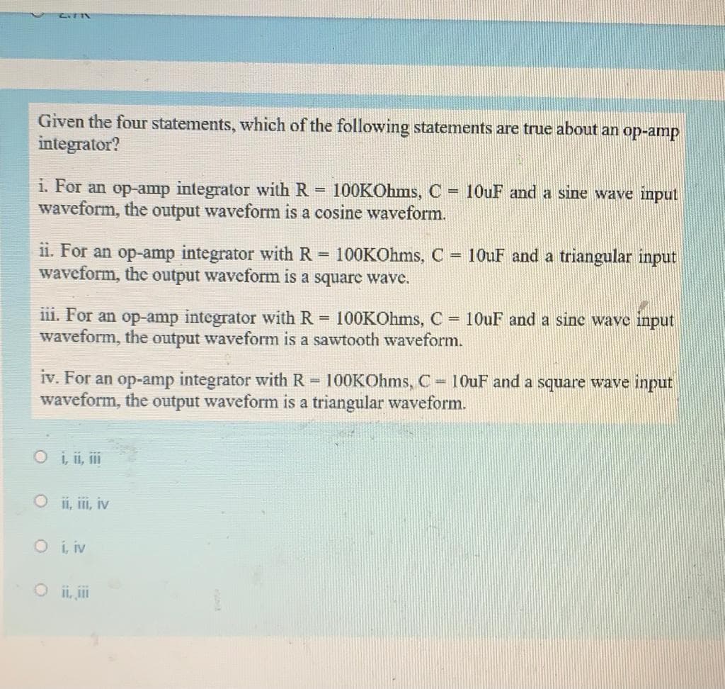 Given the four statements, which of the following statements are true about an op-amp
integrator?
i. For an op-amp integrator with R = 100KOhms, C
waveform, the output waveform is a cosine waveform.
10UF and a sine wave input
%3D
ii. For an op-amp integrator with R = 100KOhms, C
waveform, thc output waveform is a squarc wave.
10UF and a triangular input
%3D
%3!
iii. For an op-amp integrator with R = 100KOhms, C
waveform, the output waveform is a sawtooth waveform.
= 10UF and a sine wave input
%3D
iv. For an op-amp integrator with R 100KOhms, C 10uF and a square wave input
waveform, the output waveform is a triangular waveform.
Oi, ii, i
O i, ii, iv
O i iv
O ii, ii
