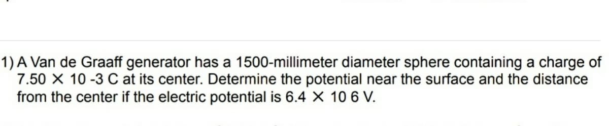 1) A Van de Graaff generator has a 1500-millimeter diameter sphere containing a charge of
7.50 X 10 -3 C at its center. Determine the potential near the surface and the distance
from the center if the electric potential is 6.4 X 10 6 V.
