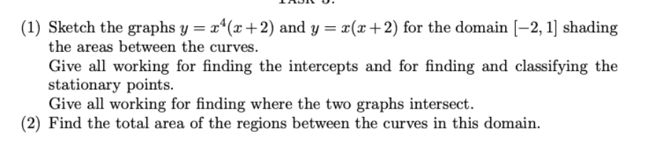 (1) Sketch the graphs y = x¹(x+2) and y = x(x+2) for the domain [-2, 1] shading
the areas between the curves.
Give all working for finding the intercepts and for finding and classifying the
stationary points.
Give all working for finding where the two graphs intersect.
(2) Find the total area of the regions between the curves in this domain.