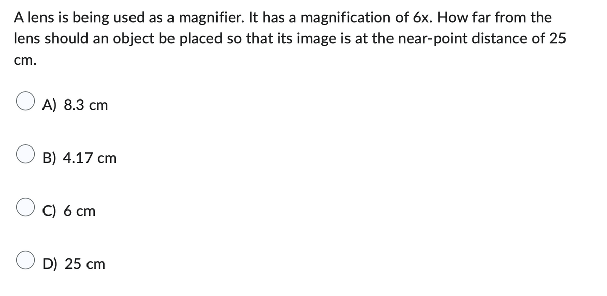 A lens is being used as a magnifier. It has a magnification of 6x. How far from the
lens should an object be placed so that its image is at the near-point distance of 25
cm.
A) 8.3 cm
B) 4.17 cm
C) 6 cm
D) 25 cm