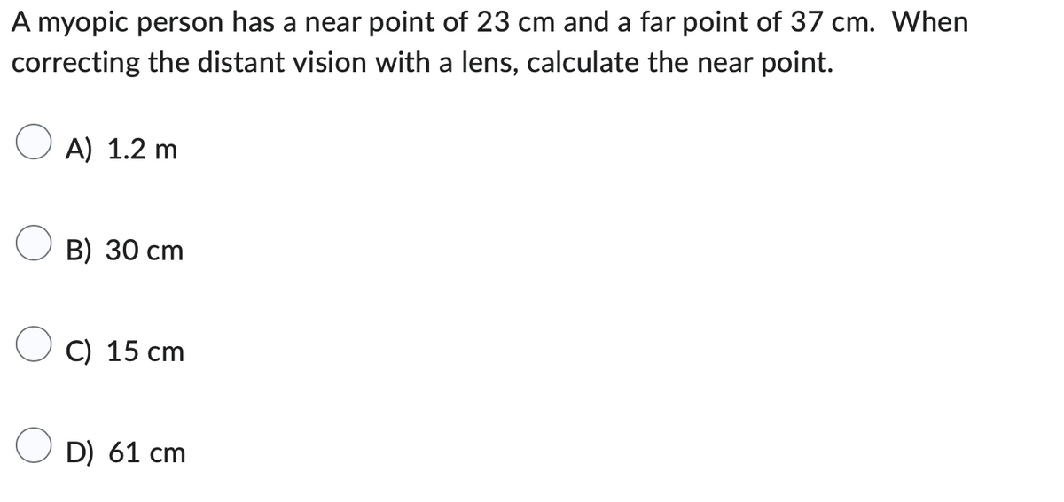 A myopic person has a near point of 23 cm and a far point of 37 cm. When
correcting the distant vision with a lens, calculate the near point.
A) 1.2 m
B) 30 cm
C) 15 cm
D) 61 cm