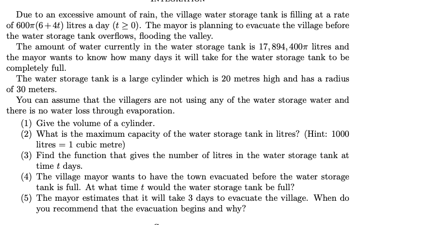 Due to an excessive amount of rain, the village water storage tank is filling at a rate
of 600m (6+4t) litres a day (t≥ 0). The mayor is planning to evacuate the village before
the water storage tank overflows, flooding the valley.
The amount of water currently in the water storage tank is 17,894, 400 litres and
the mayor wants to know how many days it will take for the water storage tank to be
completely full.
The water storage tank is a large cylinder which is 20 metres high and has a radius
of 30 meters.
You can assume that the villagers are not using any of the water storage water and
there is no water loss through evaporation.
(1) Give the volume of a cylinder.
(2) What is the maximum capacity of the water storage tank in litres? (Hint: 1000
litres = 1 cubic metre)
(3) Find the function that gives the number of litres in the water storage tank at
time t days.
(4) The village mayor wants to have the town evacuated before the water storage
tank is full. At what time t would the water storage tank be full?
(5) The mayor estimates that it will take 3 days to evacuate the village. When do
you recommend that the evacuation begins and why?