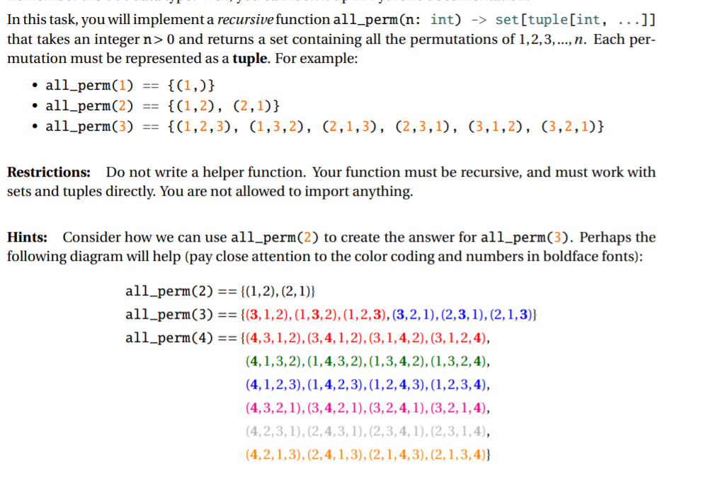 In this task, you will implement a recursive function all_perm(n: int) -> set[tuple[int, ...]]
that takes an integer n> 0 and returns a set containing all the permutations of 1,2,3,..., n. Each per-
mutation must be represented as a tuple. For example:
• all_perm(1)
• all_perm(2)
• all_perm(3)
{(1,)}
{(1,2), (2,1)}
==
{(1,2,3), (1,3,2), (2,1,3), (2,3,1), (3,1,2), (3,2,1)}
%3D%3D
Restrictions: Do not write a helper function. Your function must be recursive, and must work with
sets and tuples directly. You are not allowed to import anything.
Hints: Consider how we can use all_perm(2) to create the answer for all_perm(3). Perhaps the
following diagram will help (pay close attention to the color coding and numbers in boldface fonts):
all_perm(2) == {(1,2), (2,1)}
all_perm(3) == {(3,1,2), (1,3,2), (1,2,3), (3,2,1), (2,3, 1), (2,1,3)}
all_perm(4) == {(4,3,1,2), (3,4, 1,2), (3, 1, 4, 2), (3, 1,2, 4),
(4, 1,3,2), (1,4,3, 2), (1,3,4,2), (1,3,2,4),
(4, 1,2,3), (1,4,2,3), (1,2,4,3), (1,2,3,4),
(4,3,2, 1), (3, 4, 2, 1), (3,2, 4, 1), (3,2, 1,4),
(4,2,3, 1), (2, 4, 3, 1), (2,3, 4, 1), (2,3,1,4),
(4,2, 1,3), (2,4, 1,3), (2,1,4, 3), (2,1,3,4)}
