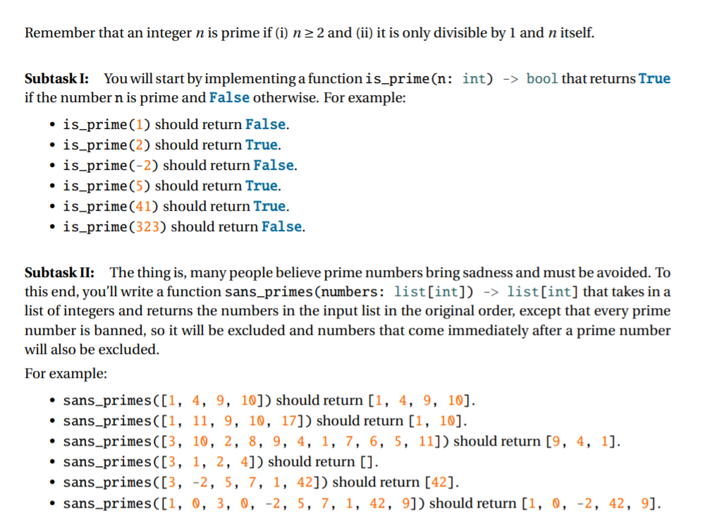 Remember that an integer n is prime if (i) n> 2 and (ii) it is only divisible by 1 and n itself.
Subtask I: You will start by implementing a function is_prime(n: int) -> bool that returns True
if the number n is prime and False otherwise. For example:
• is_prime(1) should return False.
is_prime(2) should return True.
is_prime(-2) should return False.
is_prime(5) should return True.
• is_prime(41) should return True.
• is_prime(323) should return False.
Subtask II: The thing is, many people believe prime numbers bring sadness and must be avoided. To
this end, you'll write a function sans_primes(numbers: list[int]) -> list[int] that takes in a
list of integers and returns the numbers in the input list in the original order, except that every prime
number is banned, so it will be excluded and numbers that come immediately after a prime number
will also be excluded.
For example:
• sans_primes([1, 4, 9, 10]) should return [1, 4, 9, 10].
• sans_primes([1, 11, 9, 10, 17]) should return [1, 10].
• sans_primes([3, 10, 2, 8, 9, 4, 1, 7, 6, 5, 11]) should return [9, 4, 1].
• sans_primes([3, 1, 2, 4]) should return [].
• sans_primes([3, -2, 5, 7, 1, 42]) should return [42].
sans_primes([1, 0, 3, 0, -2, 5, 7, 1, 42, 9]) should return [1, 0, -2, 42, 9].
