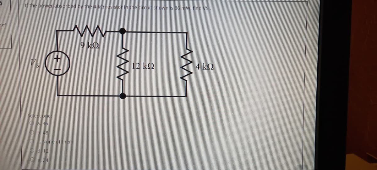 If the power absorbed by the 4-ko resistor in the circuit shown is 36 m W. find VS
of
9 kO
Vs
12 kQ
4 kQ
Select one
O a 36
Ob. 48
O C. None of them
O d 12
O e. 24
