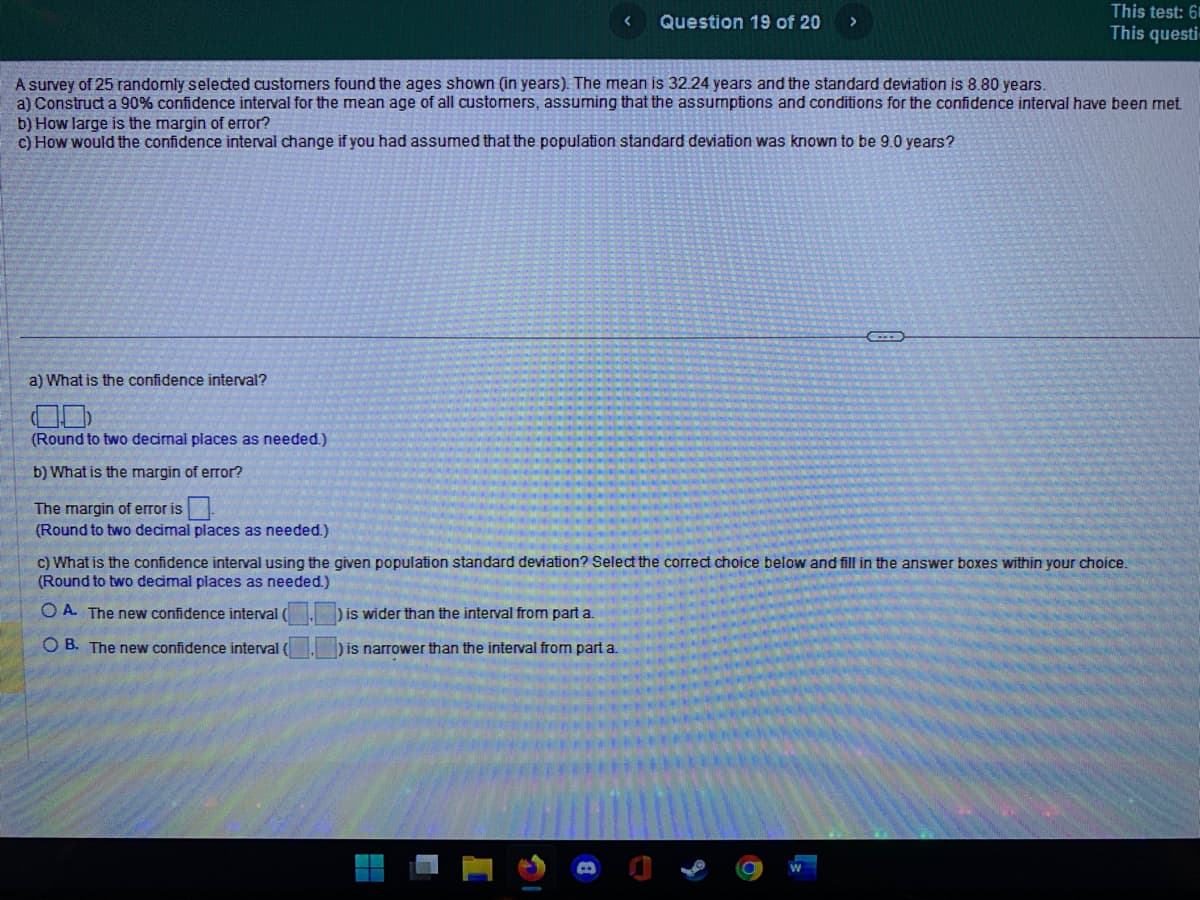 a) What is the confidence interval?
A survey of 25 randomly selected customers found the ages shown (in years). The mean is 32.24 years and the standard deviation is 8.80 years.
a) Construct a 90% confidence interval for the mean age of all customers, assuming that the assumptions and conditions for the confidence interval have been met
b) How large is the margin of error?
c) How would the confidence interval change if you had assumed that the population standard deviation was known to be 9.0 years?
(Round to two decimal places as needed.)
b) What is the margin of error?
The margin of error is
(Round to two decimal places as needed.)
Question 19 of 20
is wider than the interval from part a.
) is narrower than the interval from part a.
This test: 61
This questi
←
c) What is the confidence interval using the given population standard deviation? Select the correct choice below and fill in the answer boxes within your choice.
(Round to two decimal places as needed.)
OA. The new confidence interval (
OB. The new confidence interval (