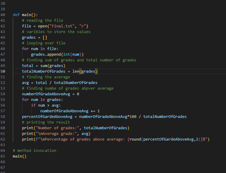 38
39
40
41
42
43
44
45
46
47
48
49
50
51
52
53
54
55
56
57
58
59
60
61
62
63
64
65
66
67
def main():
# reading the file
file = open("Final.txt", "r")
# varibles to store the values
grades = []
# looping over file
for num in file:
grades.append(int (num))
# finding sum of grades and total number of grades
total = sum(grades)
totalNumberOfGrades
=
len (grades)
# finding the average
avg =
total / totalNumberOfGrades
# finding numbe of grades abpver average
numberOfGradeAboveAvg = 0
for num in grades:
if num > avg:
numberOfGradeAboveAvg += 1
percentOfGardeAboveAvg = numberOfGradeAboveAvg*100 / totalNumberOfGrades
# printing the result
print("Number of grades:", totalNumberOfGrades)
print("\nAverage grade:", avg)
print (f"\nPercentage of grades above average: {round (percentOfGardeAboveAvg, 2) }%")
# method invocation
main()