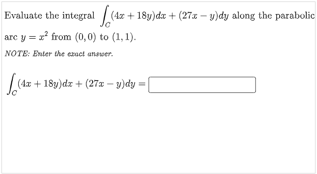 Evaluate the integral / (4x + 18y) dx + (27x – y)dy along the parabolic
arc y = x? from (0,0) to (1, 1).
NOTE: Enter the exact answer.
(4x + 18y)dx + (27x – y)dy =
