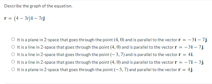 Describe the graph of the equation.
r = (4 - 3t) i - 7tj
O It is a plane in 2-space that goes through the point (4, 0) and is parallel to the vector r = -31-7.j.
It is a line in 2-space that goes through the point (4,0) and is parallel to the vector r = -3i - 7j.
It is a line in 2-space that goes through the point (-3, 7) and is parallel to the vector r = 4i.
O It is a line in 2-space that goes through the point (4,0) and is parallel to the vector r = -71 - 3j.
O It is a plane in 2-space that goes through the point (-3, 7) and parallel to the vector r = 4j.