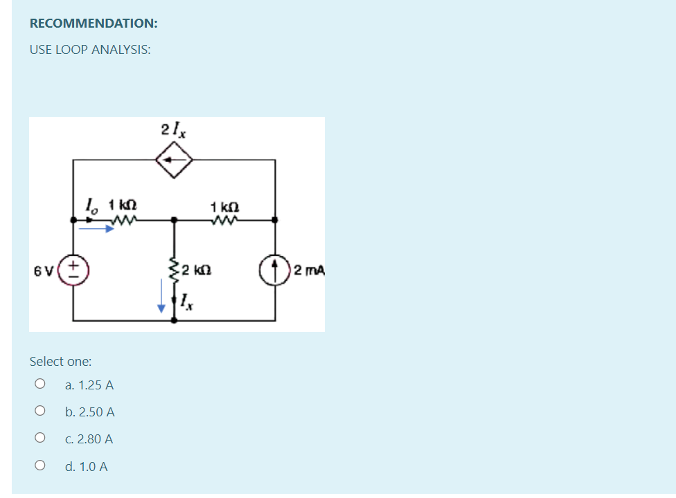 RECOMMENDATION:
USE LOOP ANALYSIS:
21x
1, 1 kn
1 kn
6 V
2 km
12 mA
Select one:
a. 1.25 A
b. 2.50 A
C. 2.80 A
d. 1.0 A
