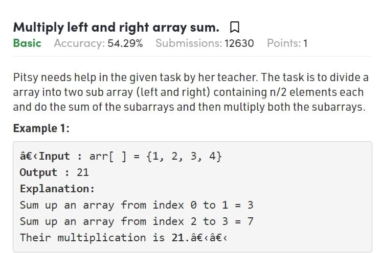 Multiply left and right array sum.
Basic Accuracy: 54.29% Submissions: 12630
Points: 1
Pitsy needs help in the given task by her teacher. The task is to divide a
array into two sub array (left and right) containing n/2 elements each
and do the sum of the subarrays and then multiply both the subarrays.
Example 1:
â€ <Input : arr[ ]
Output : 21
{1, 2, 3, 4}
Explanation:
Sum up an array from index 0 to 1 = 3
Sum up an array from index 2 to 3 = 7
Their multiplication is 21. â€ câ€ «
