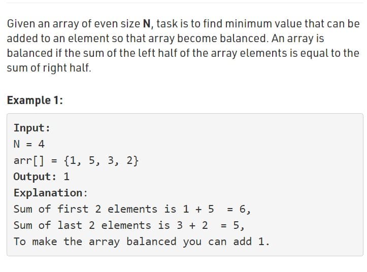 Given an array of even size N, task is to find minimum value that can be
added to an element so that array become balanced. An array is
balanced if the sum of the left half of the array elements is equal to the
sum of right half.
Example 1:
Input:
N = 4
arr[] = {1, 5, 3, 2}
%D
Output: 1
Explanation:
Sum of first 2 elements is 1 + 5
= 6,
Sum of last 2 elements is 3 + 2
To make the array balanced you can add 1.
