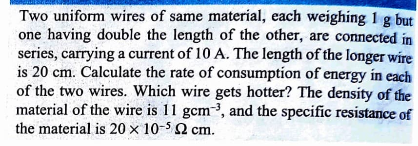 Two uniform wires of same material, each weighing 1 g but
one having double the length of the other, are connected in
series, carrying a current of 10 A. The length of the longer wire
is 20 cm. Calculate the rate of consumption of energy in each
of the two wires. Which wire gets hotter? The density of the
material of the wire is 11 gcm³, and the specific resistance of
the material is 20 x 10-52 cm.