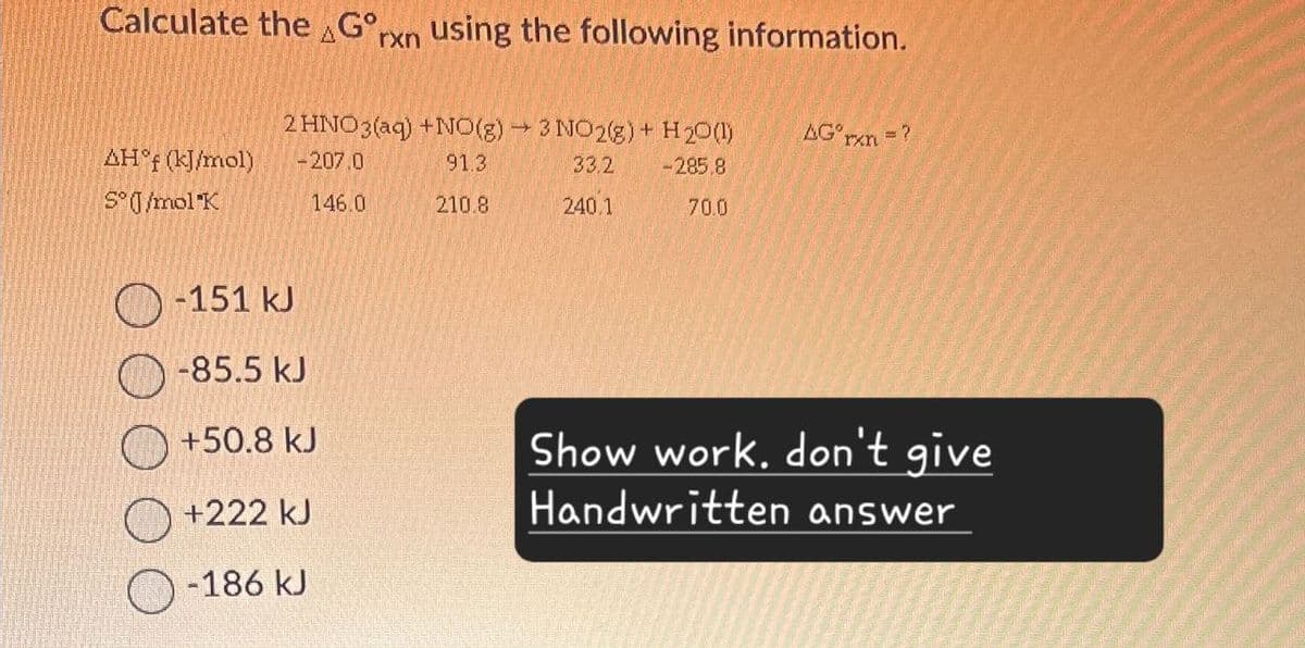 Calculate the Gorxn using the following information.
2 HNO3(aq) +NO(g) 3 NO2(g) + H2O(l)
AG°rxn=?
AH°f (kJ/mol)
-207.0
91.3
33.2
-285.8
S°/mol K
146.0
210.8
240.1
70.0
-151 kJ
-85.5 kJ
+50.8 kJ
Show work. don't give
+222 kJ
Handwritten answer
-186 kJ