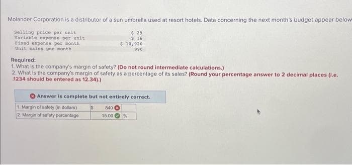 Molander Corporation is a distributor of a sun umbrella used at resort hotels. Data concerning the next month's budget appear below
$ 29
Selling price per unit
Variable expense per unit
$ 16
$ 10,920
990
Fixed expense per month
Unit sales per month
Required:
1. What is the company's margin of safety? (Do not round intermediate calculations.)
2. What is the company's margin of safety as a percentage of its sales? (Round your percentage answer to 2 decimal places (i.e.
1234 should be entered as 12.34).)
Answer is complete but not entirely correct.
1. Margin of safety (in dollars)
2. Margin of safety percentage
840 X
15.00 %