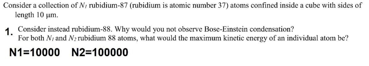 Consider a collection of N, rubidium-87 (rubidium is atomic number 37) atoms confined inside a cube with sides of
length 10 um.
1.
Consider instead rubidium-88. Why would you not observe Bose-Einstein condensation?
For both N1 and N2 rubidium 88 atoms, what would the maximum kinetic energy of an individual atom be?
N1=10000 N2=100000
