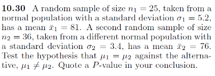 10.30 A random sample of size n1 = 25, taken from a
normal population with a standard deviation o1 = 5.2,
has a mean ē1 = 81. A second random sample of size
n2 = 36, taken from a different normal population with
a standard deviation o2 = 3.4, has a mean ī2 = 76.
Test the hypothesis that u1 = µ2 against the alterna-
tive, µ1 7 µ2. Quote a P-value in your conclusion.
