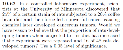 10.62 In a controlled laboratory experiment, scien-
tists at the University of Minnesota discovered that
25% of a certain strain of rats subjected to a 20% coffee
bean diet and then force-fed a powerful cancer-causing
chemical later developed cancerous tumors. Would we
have reason to believe that the proportion of rats devel-
oping tumors when subjected to this diet has increased
if the experiment were repeated and 16 of 48 rats de-
veloped tumors? Use a 0.05 level of significance.
