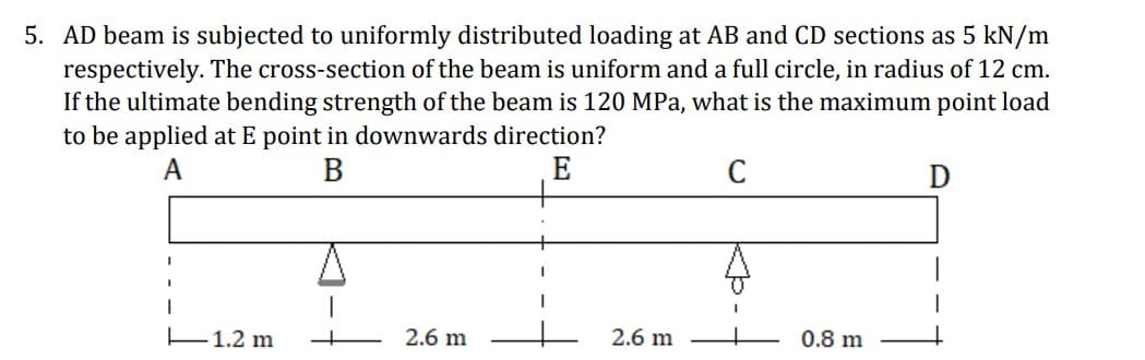 5. AD beam is subjected to uniformly distributed loading at AB and CD sections as 5 kN/m
respectively. The cross-section of the beam is uniform and a full circle, in radius of 12 cm.
If the ultimate bending strength of the beam is 120 MPa, what is the maximum point load
to be applied at E point in downwards direction?
A
B
E
C
E1.2 m
2.6 m
2.6 m
0.8 m
