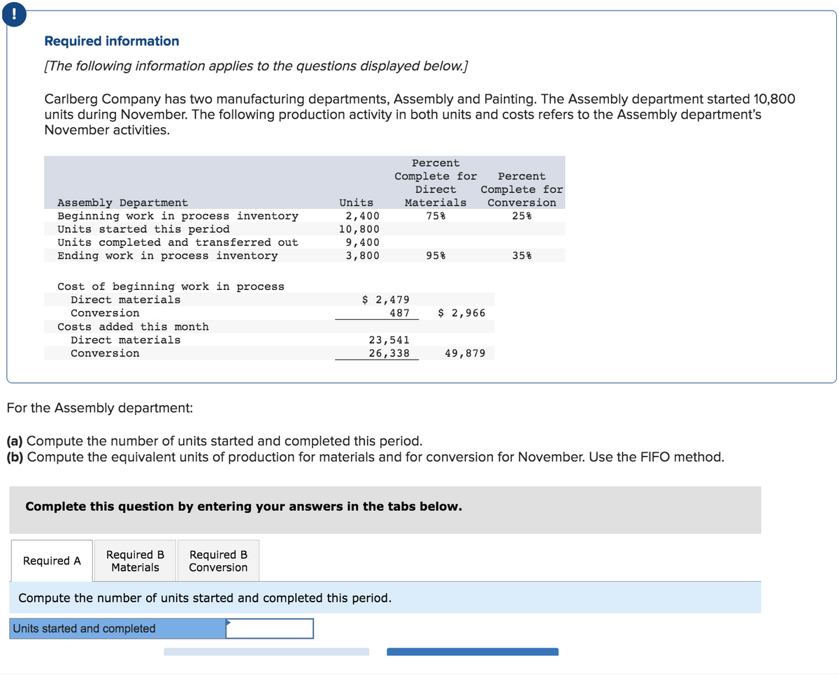 Required information
[The following information applies to the questions displayed below.]
Carlberg Company has two manufacturing departments, Assembly and Painting. The Assembly department started 10,800
units during November. The following production activity in both units and costs refers to the Assembly department's
November activities.
Assembly Department
Units
Direct
Materials
Percent
Complete for
Percent
Complete for
Conversion
Beginning work in process inventory
Units started this period
2,400
75%
25%
10,800
Units completed and transferred out
9,400
Ending work in process inventory
3,800
95%
35%
Cost of beginning work in process
Direct materials
Conversion
Costs added this month
Direct materials
Conversion
$ 2,479
487
$ 2,966
23,541
26,338
49,879
For the Assembly department:
(a) Compute the number of units started and completed this period.
(b) Compute the equivalent units of production for materials and for conversion for November. Use the FIFO method.
Complete this question by entering your answers in the tabs below.
Required A
Required B
Materials
Required B
Conversion
Compute the number of units started and completed this period.
Units started and completed
