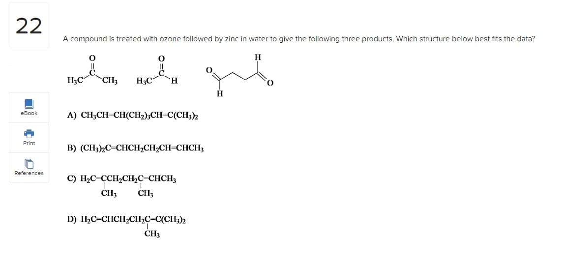 22
eBook
Print
References
A compound is treated with ozone followed by zinc in water to give the following three products. Which structure below best fits the data?
HgC
0
ܟ ܠ
CH3 H,C
H
A) CH3CHCH)CH2)3CH=CCH32
B) (CH3)2C=CHCH₂CH₂CH=CHCH3
C) H2C CCH2CH2C CHCH3
.
Cll, CII,
D) II,C CIICII,CII,C=C)CII32
CH3
H
H
0