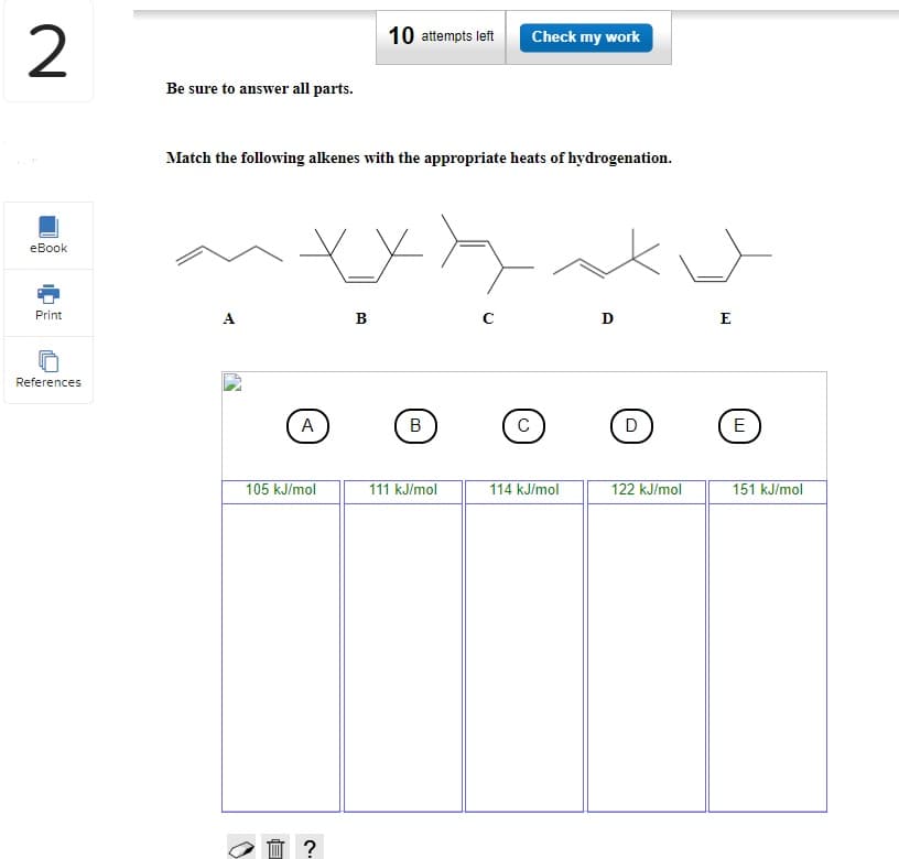 2
eBook
Print
References
Be sure to answer all parts.
Match the following alkenes with the appropriate heats of hydrogenation.
A
X_X
A
105 kJ/mol
10 attempts left Check my work
☐ ?
B
B
111 kJ/mol
с
с
114 kJ/mol
D
D
122 kJ/mol
E
E
151 kJ/mol