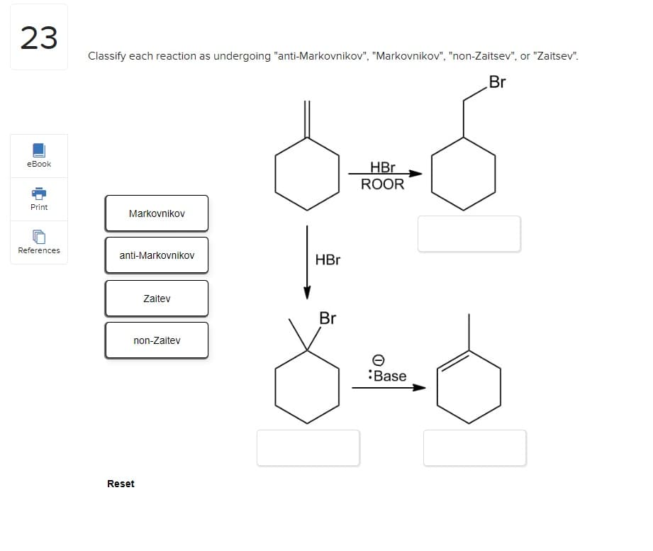 23
eBook
Print
References
Classify each reaction as undergoing "anti-Markovnikov", "Markovnikov", "non-Zaitsev", or "Zaitsev".
Br
Markovnikov
anti-Markovnikov
Zaitev
non-Zaitev
Reset
HBr
Br
HBr
ROOR
:Base