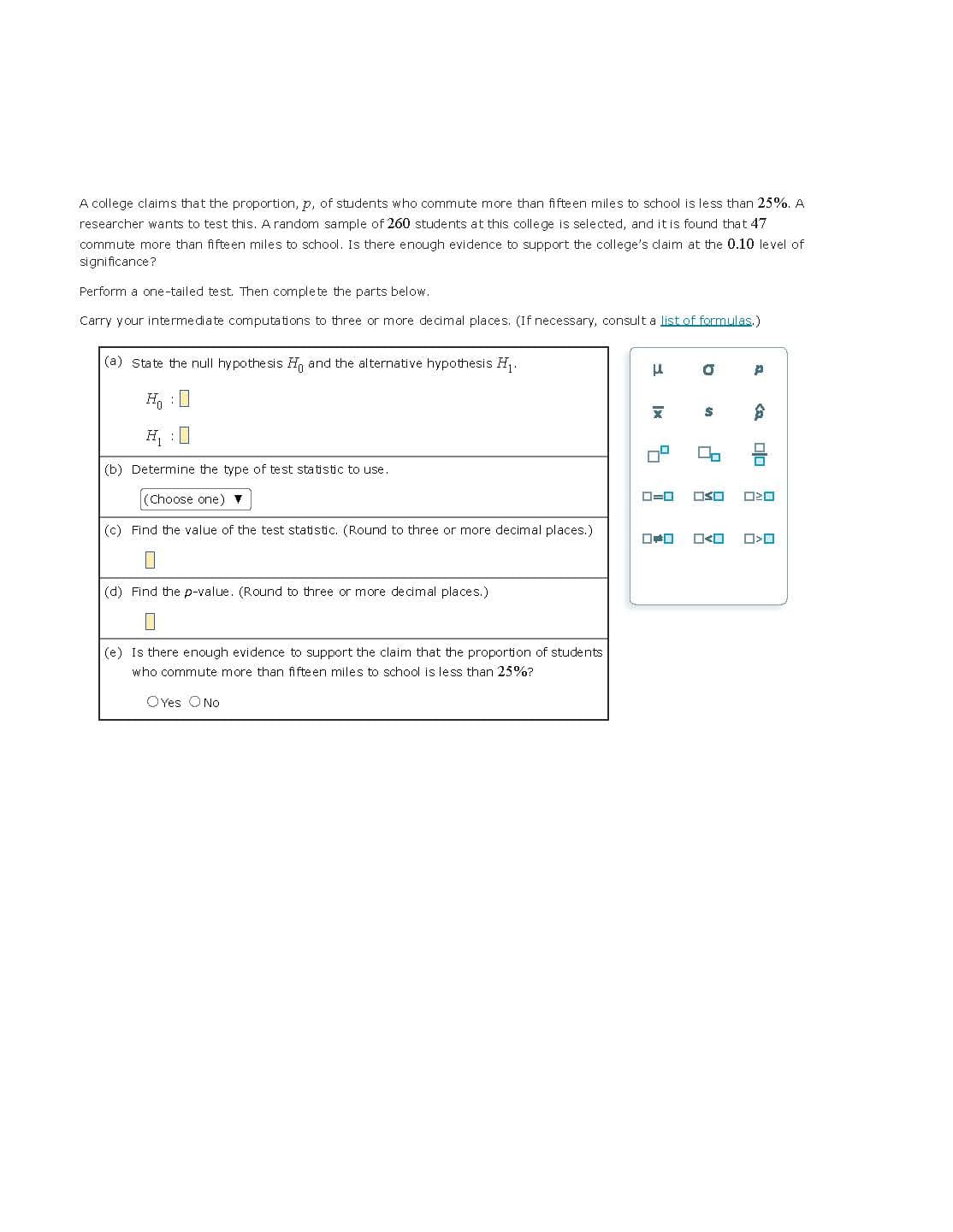 A college claims that the proportion, p, of students who commute more than fifteen miles to school is less than 25%. A
researcher wants to test this. A random sample of 260 students at this college is selected, and it is found that 47
commute more than fifteen miles to school. Is there enough evidence to support the college's claim at the 0.10 level of
significance?
Perform a one-tailed test. Then complete the parts below.
Carry your intermediate computations to three or more decimal places. (If necessary, consult a list of formulas.)
(a) State the null hypothesis H and the alternative hypothesis H₁.
H₂O
(b) Determine the type of test statistic to use.
(Choose one) ▼
(c) Find the value of the test statistic. (Round to three or more decimal places.)
(d) Find the p-value. (Round to three or more decimal places.)
(e) Is there enough evidence to support the claim that the proportion of students
who commute more than fifteen miles to school is less than 25%?
OYes O No
μ
X
0=0
O
$
0
OSO
<
P
$
olo
020
ロ<ロ