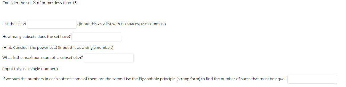 Consider the set S of primes less than 15.
List the set S
- (Input this as a list with no spaces, use commas.)
How many subsets does the set have?
(Hint: Consider the power set.) (Input this as a single number.)
What is the maximum sum of a subset of S?
(Input this as a single number.)
If we sum the numbers in each subset, some of them are the same. Use the Pigeonhole principle (strong form) to find the number of sums that must be equal.
