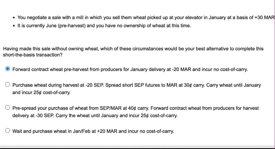 • You negotiate a sale with a mill in which you sell them wheat picked up at your elevator in January at a basis of +30 MAR
It is currently June (pre-harvest) and you have no ownership of wheat at this time.
Having made this sale without owning wheat, which of these circumstances would be your best alternative to complete this
short-the-basis transaction?
Forward contract wheat pre-harvest from producers for January delivery at -20 MAR and incur no cost-of-carry.
Purchase wheat during harvest at -20 SEP. Spread short SEP futures to MAR at 30¢ carry. Carry wheat until January
and incur 25¢ cost-of-carry.
Pre-spread your purchase of wheat from SEP/MAR at 40¢ carry. Forward contract wheat from producers for harvest
delivery at -30 SEP. Carry the wheat until January and incur 25¢ cost-of-carry.
Wait and purchase wheat in Jan/Feb at +20 MAR and incur no cost-of-carry.