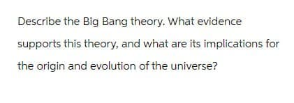 Describe the Big Bang theory. What evidence
supports this theory, and what are its implications for
the origin and evolution of the universe?