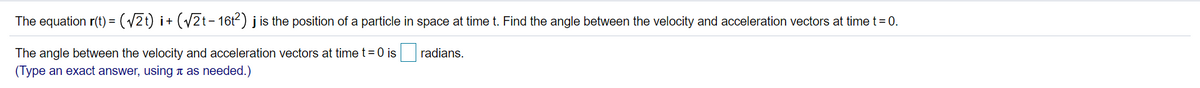 The equation r(t) = (/2t) i+ (/2t- 16t2) j is the position of a particle in space at time t. Find the angle between the velocity and acceleration vectors at time t= 0.
The angle between the velocity and acceleration vectors at time t = 0 is radians.
(Type an exact answer, using n as needed.)
