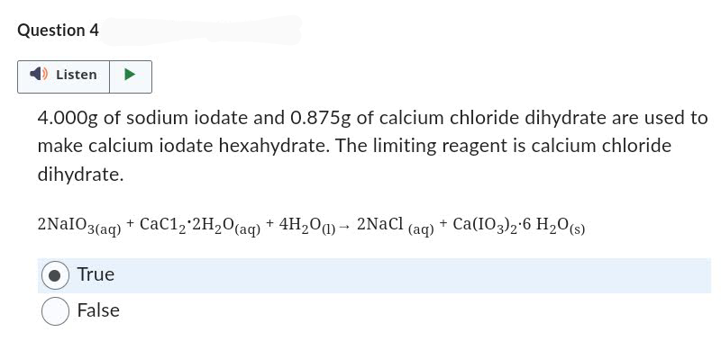 Question 4
Listen
4.000g of sodium iodate and 0.875g of calcium chloride dihydrate are used to
make calcium iodate hexahydrate. The limiting reagent is calcium chloride
dihydrate.
2NaIO3(aq) + CaC12*2H₂O(aq) + 4H₂O(1)→ 2NaCl (aq) + Ca(103)2.6 H₂O(s)
True
False