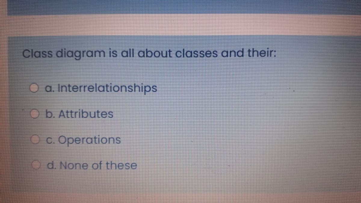 Class diagram is all about classes and their:
O a. Interrelationships
O b. Attributes
O c. Operations
O d. None of these
