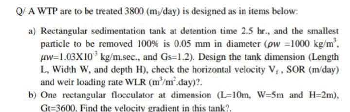 Q/A WTP are to be treated 3800 (m/day) is designed as in items below:
a) Rectangular sedimentation tank at detention time 2.5 hr., and the smallest
particle to be removed 100% is 0.05 mm in diameter (pw =1000 kg/m,
uw=1.03X10 kg/m.sec., and Gs=1.2). Design the tank dimension (Length
L, Width W, and depth H), check the horizontal velocity V , SOR (m/day)
and weir loading rate WLR (m/m².day)?.
b) One rectangular flocculator at dimension (L=10m, W=5m and H=2m),
Gt=3600. Find the velocity gradient in this tank?.
