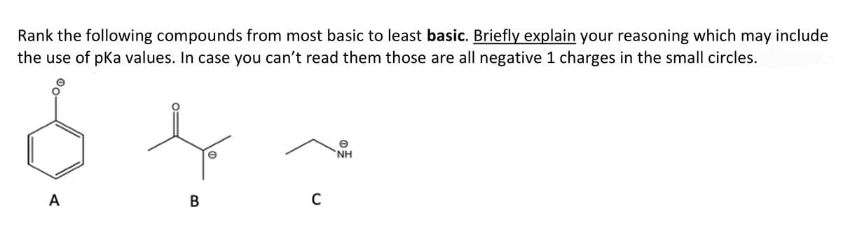 Rank the following compounds from most basic to least basic. Briefly explain your reasoning which may include
the use of pKa values. In case you can't read them those are all negative 1 charges in the small circles.
NH
A
B
